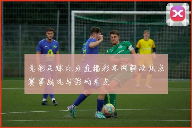 竞彩足球比分直播彩客网解读焦点赛事战况与影响看点