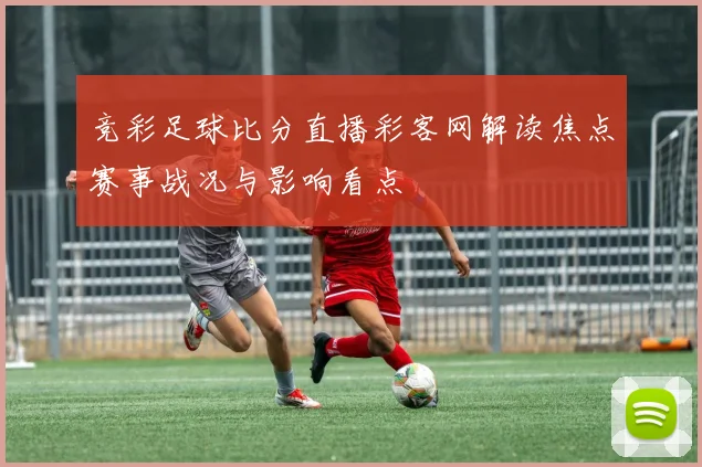 竞彩足球比分直播彩客网解读焦点赛事战况与影响看点