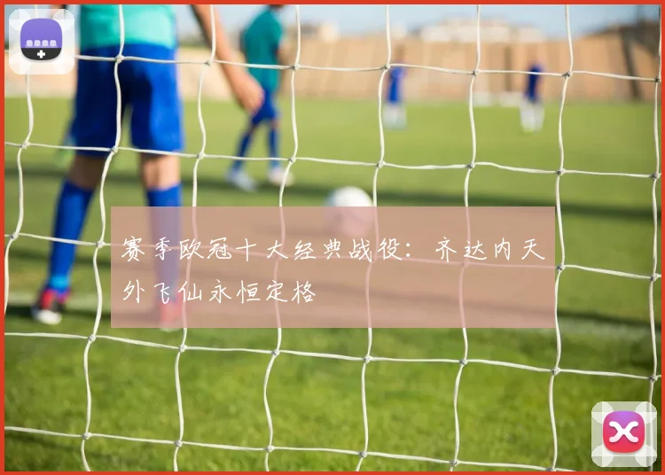 赛季欧冠十大经典战役：齐达内天外飞仙永恒定格