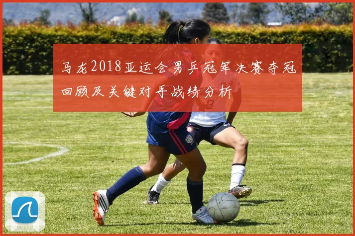 马龙2018亚运会男乒冠军决赛夺冠回顾及关键对手战绩分析